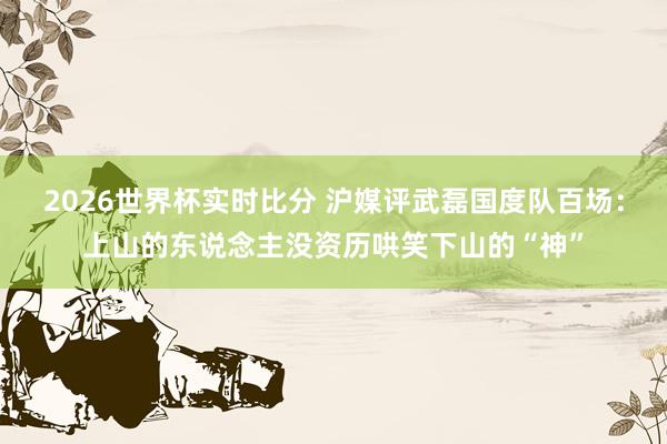 2026世界杯实时比分 沪媒评武磊国度队百场：上山的东说念主没资历哄笑下山的“神”