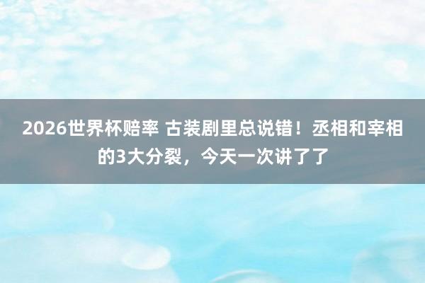 2026世界杯赔率 古装剧里总说错！丞相和宰相的3大分裂，今天一次讲了了