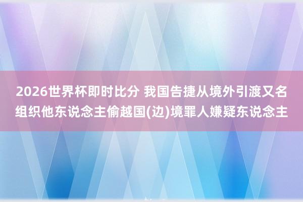 2026世界杯即时比分 我国告捷从境外引渡又名组织他东说念主偷越国(边)境罪人嫌疑东说念主