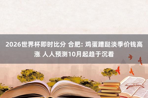 2026世界杯即时比分 合肥: 鸡蛋蹧跶淡季价钱高涨 人人预测10月起趋于沉着