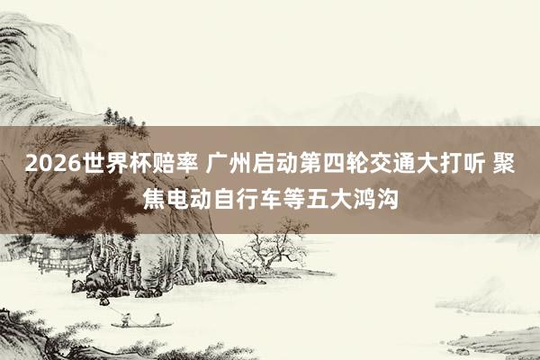 2026世界杯赔率 广州启动第四轮交通大打听 聚焦电动自行车等五大鸿沟