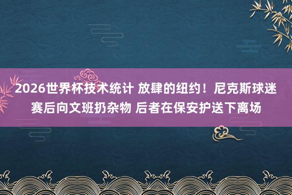 2026世界杯技术统计 放肆的纽约！尼克斯球迷赛后向文班扔杂物 后者在保安护送下离场