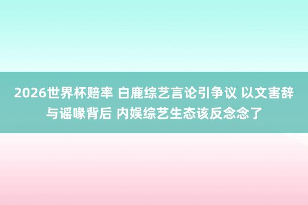 2026世界杯赔率 白鹿综艺言论引争议 以文害辞与谣喙背后 内娱综艺生态该反念念了