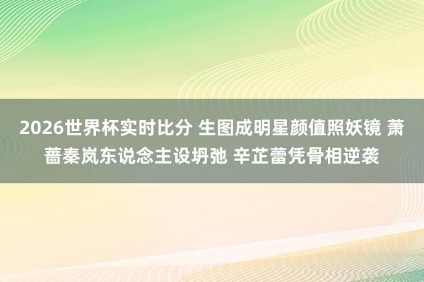 2026世界杯实时比分 生图成明星颜值照妖镜 萧蔷秦岚东说念主设坍弛 辛芷蕾凭骨相逆袭