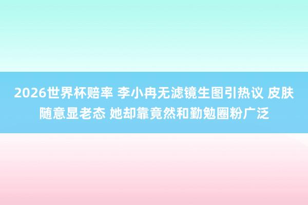 2026世界杯赔率 李小冉无滤镜生图引热议 皮肤随意显老态 她却靠竟然和勤勉圈粉广泛