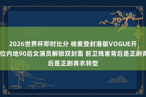 2026世界杯即时比分 杨紫登封港版VOGUE开年刊 首位内地90后女演员解锁双封面 前卫残害背后是正剧青衣转型