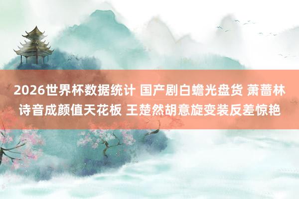 2026世界杯数据统计 国产剧白蟾光盘货 萧蔷林诗音成颜值天花板 王楚然胡意旋变装反差惊艳