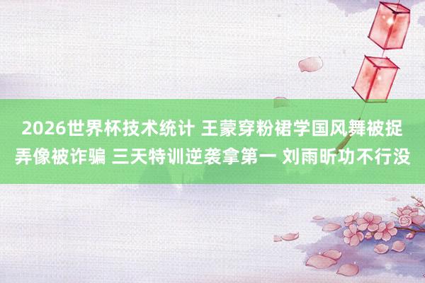 2026世界杯技术统计 王蒙穿粉裙学国风舞被捉弄像被诈骗 三天特训逆袭拿第一 刘雨昕功不行没
