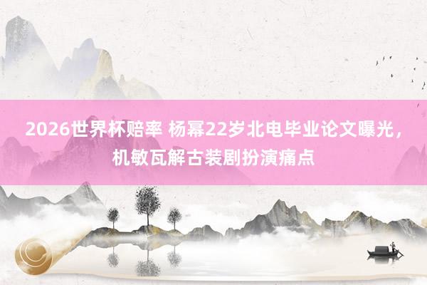 2026世界杯赔率 杨幂22岁北电毕业论文曝光，机敏瓦解古装剧扮演痛点