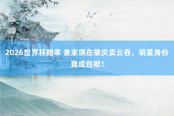 2026世界杯赔率 麦家琪在肇庆卖云吞，明星身份竟成包袱！
