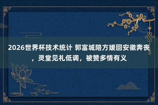 2026世界杯技术统计 郭富城陪方媛回安徽奔丧，灵堂见礼低调，被赞多情有义