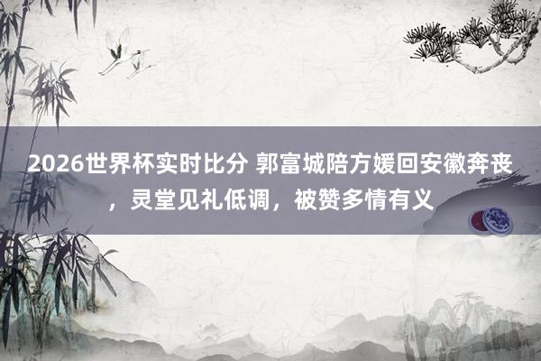 2026世界杯实时比分 郭富城陪方媛回安徽奔丧，灵堂见礼低调，被赞多情有义