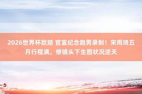 2026世界杯欧赔 官宣纪念跑男录制！宋雨琦五月行程满，修镜头下生图状况逆天