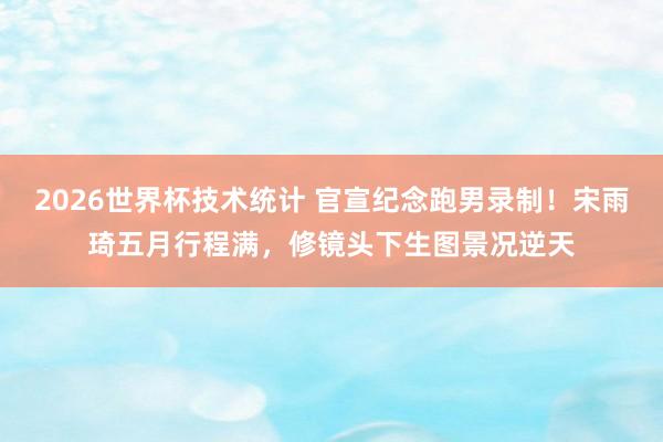 2026世界杯技术统计 官宣纪念跑男录制！宋雨琦五月行程满，修镜头下生图景况逆天