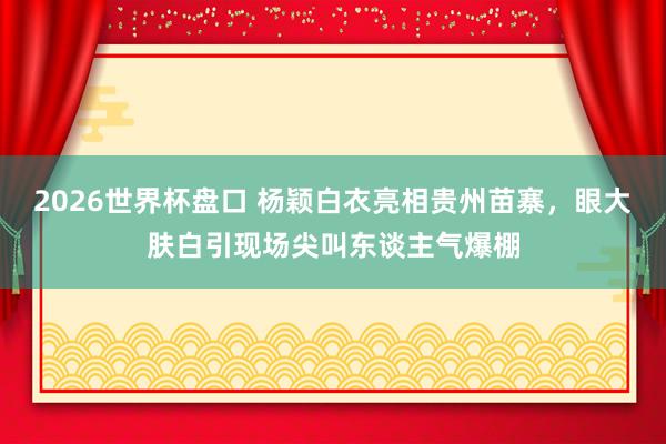 2026世界杯盘口 杨颖白衣亮相贵州苗寨，眼大肤白引现场尖叫东谈主气爆棚