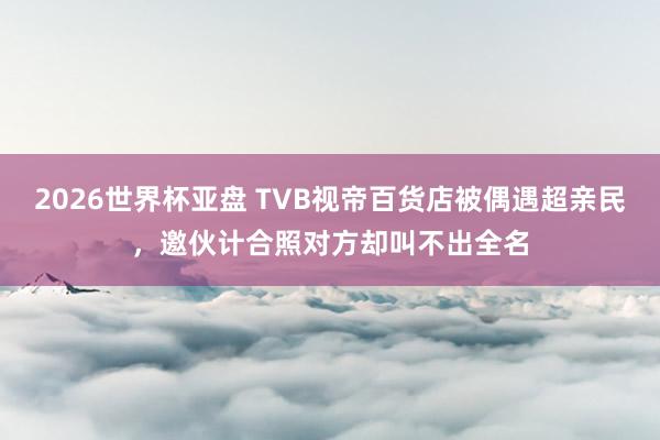 2026世界杯亚盘 TVB视帝百货店被偶遇超亲民，邀伙计合照对方却叫不出全名