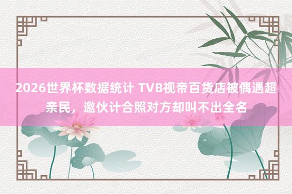 2026世界杯数据统计 TVB视帝百货店被偶遇超亲民,邀伙计合照对方却叫不出全名