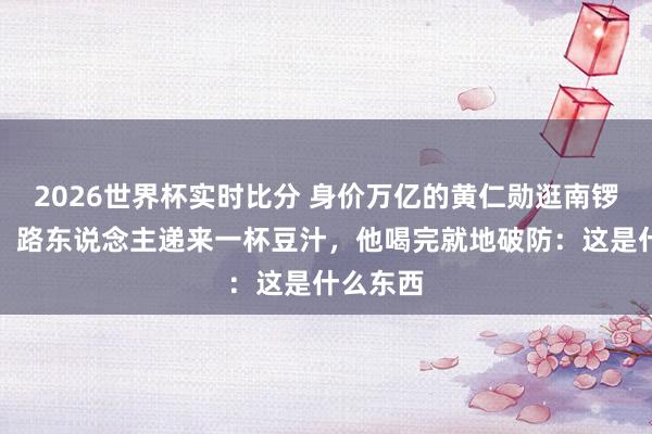 2026世界杯实时比分 身价万亿的黄仁勋逛南锣饱读巷，路东说念主递来一杯豆汁，他喝完就地破防：这是什么东西