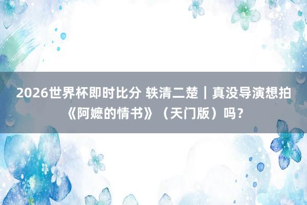 2026世界杯即时比分 轶清二楚｜真没导演想拍《阿嬷的情书》（天门版）吗？