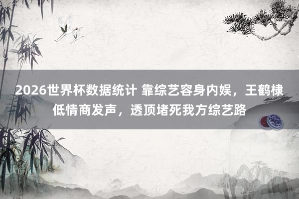 2026世界杯数据统计 靠综艺容身内娱,王鹤棣低情商发声,透顶堵死我方综艺路