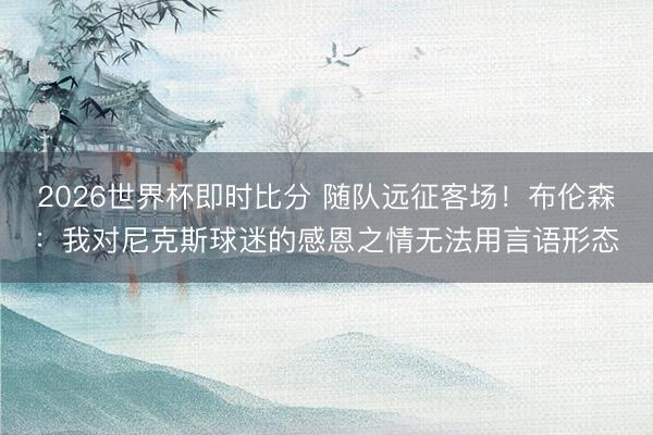 2026世界杯即时比分 随队远征客场！布伦森：我对尼克斯球迷的感恩之情无法用言语形态