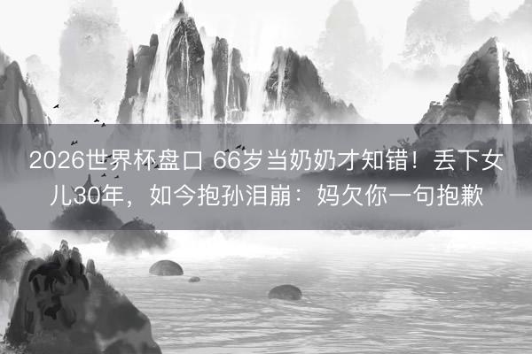 2026世界杯盘口 66岁当奶奶才知错！丢下女儿30年，如今抱孙泪崩：妈欠你一句抱歉