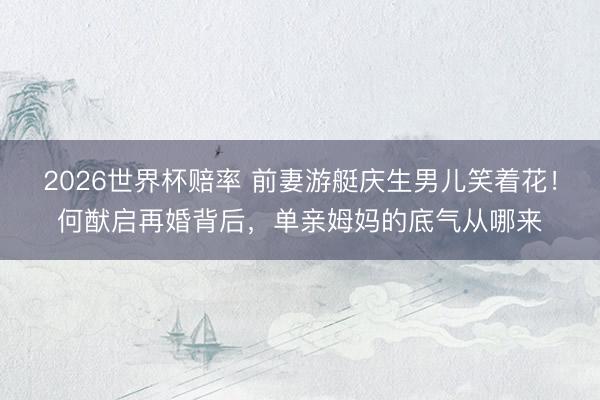 2026世界杯赔率 前妻游艇庆生男儿笑着花!何猷启再婚背后,单亲姆妈的底气从哪来