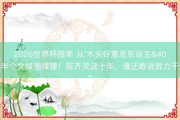 2026世界杯赔率 从'木头好意思东谈主'到半个文娱圈撑腰！陈齐灵这十年，谁还敢说致力于没用？