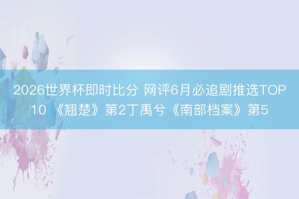 2026世界杯即时比分 网评6月必追剧推选TOP10 《翘楚》第2丁禹兮《南部档案》第5
