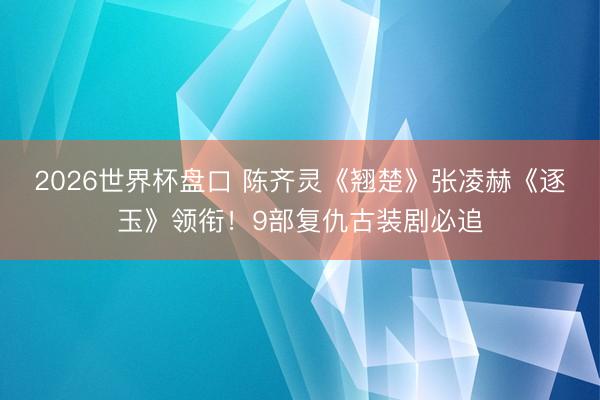 2026世界杯盘口 陈齐灵《翘楚》张凌赫《逐玉》领衔!9部复仇古装剧必追