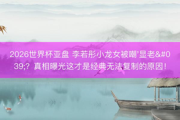 2026世界杯亚盘 李若彤小龙女被嘲'显老'?真相曝光这才是经典无法复制的原因!
