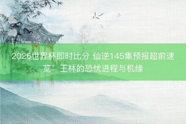 2026世界杯即时比分 仙逆145集预报超前速览：王林的恐忧进程与机缘