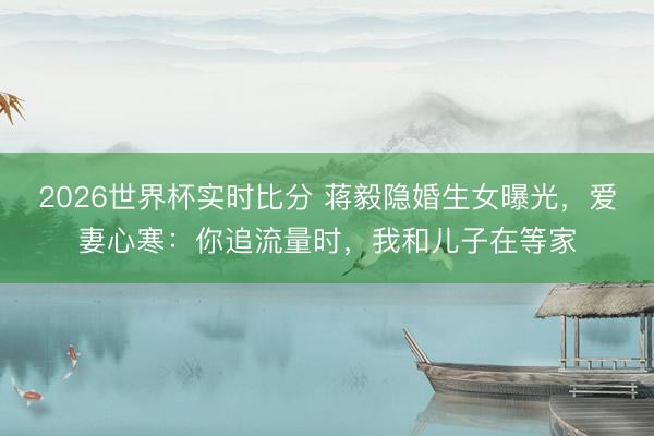 2026世界杯实时比分 蒋毅隐婚生女曝光,爱妻心寒:你追流量时,我和儿子在等家