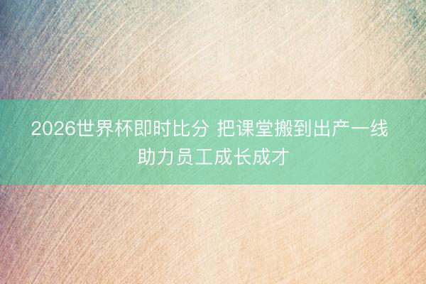 2026世界杯即时比分 把课堂搬到出产一线 助力员工成长成才