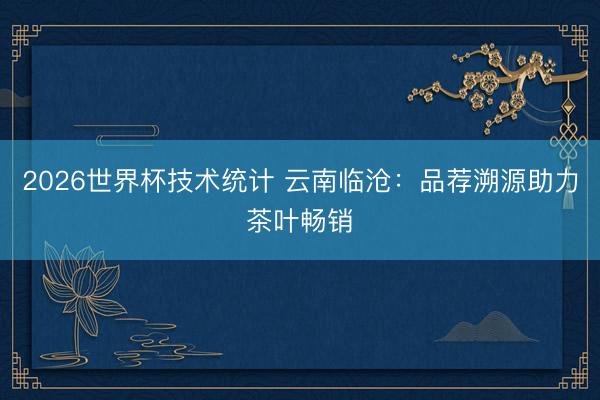 2026世界杯技术统计 云南临沧:品荐溯源助力茶叶畅销