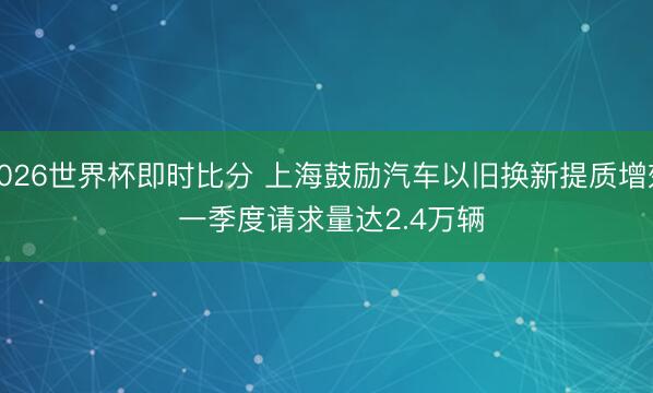 2026世界杯即时比分 上海鼓励汽车以旧换新提质增效 一季度请求量达2.4万辆