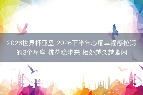 2026世界杯亚盘 2026下半年心扉幸福感拉满的3个星座 桃花稳步来 相处越久越幽闲