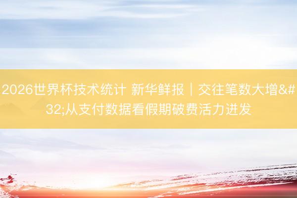 2026世界杯技术统计 新华鲜报｜交往笔数大增 从支付数据看假期破费活力迸发