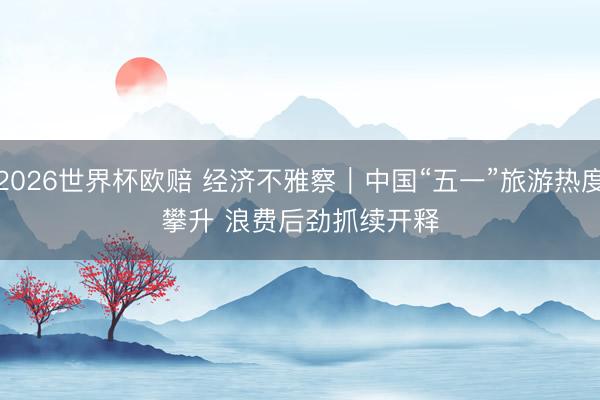 2026世界杯欧赔 经济不雅察|中国“五一”旅游热度攀升 浪费后劲抓续开释