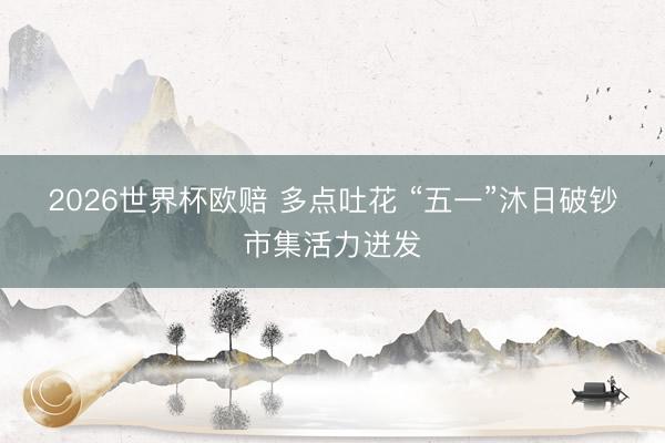 2026世界杯欧赔 多点吐花 “五一”沐日破钞市集活力迸发