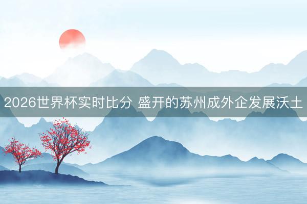 2026世界杯实时比分 盛开的苏州成外企发展沃土