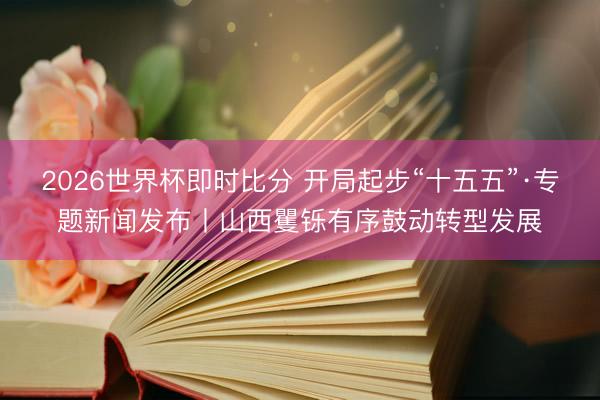 2026世界杯即时比分 开局起步“十五五”·专题新闻发布丨山西矍铄有序鼓动转型发展