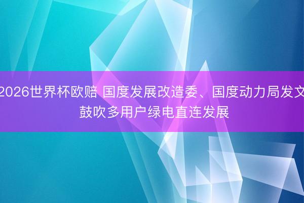 2026世界杯欧赔 国度发展改造委、国度动力局发文 鼓吹多用户绿电直连发展