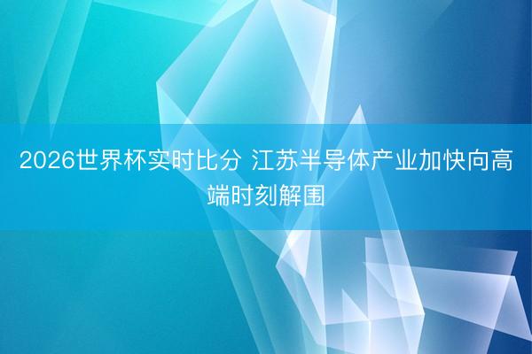 2026世界杯实时比分 江苏半导体产业加快向高端时刻解围