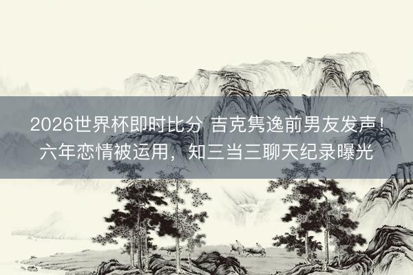 2026世界杯即时比分 吉克隽逸前男友发声！六年恋情被运用，知三当三聊天纪录曝光