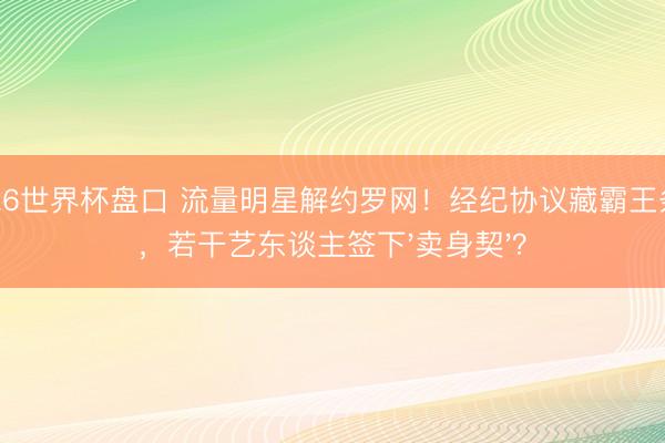 2026世界杯盘口 流量明星解约罗网!经纪协议藏霸王条件,若干艺东谈主签下'卖身契'?