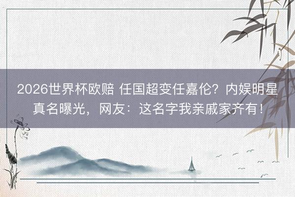 2026世界杯欧赔 任国超变任嘉伦？内娱明星真名曝光，网友：这名字我亲戚家齐有！
