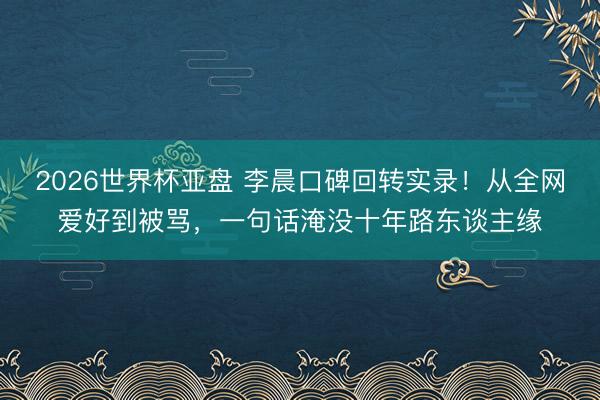 2026世界杯亚盘 李晨口碑回转实录！从全网爱好到被骂，一句话淹没十年路东谈主缘