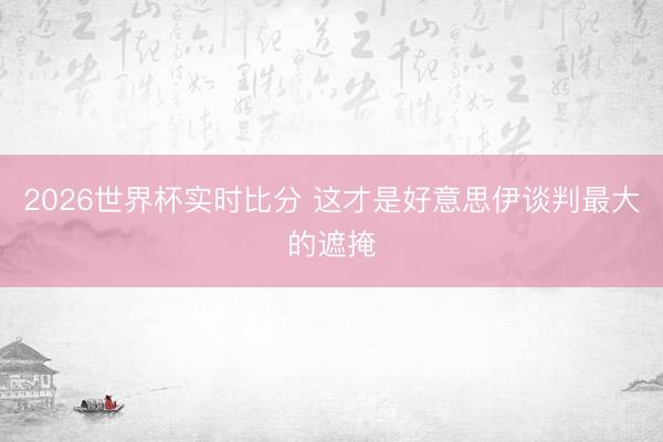 2026世界杯实时比分 这才是好意思伊谈判最大的遮掩
