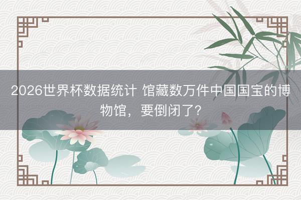 2026世界杯数据统计 馆藏数万件中国国宝的博物馆，要倒闭了？
